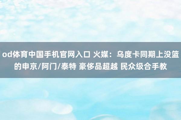 od体育中国手机官网入口 火媒：乌度卡同期上没篮的申京/阿门/泰特 豪侈品超越 民众级合手教