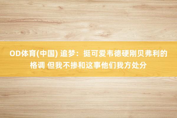 OD体育(中国) 追梦：挺可爱韦德硬刚贝弗利的格调 但我不掺和这事他们我方处分