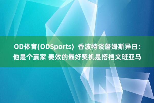 OD体育(ODSports)  香波特谈詹姆斯异日：他是个赢家 奏效的最好契机是搭档文班亚马