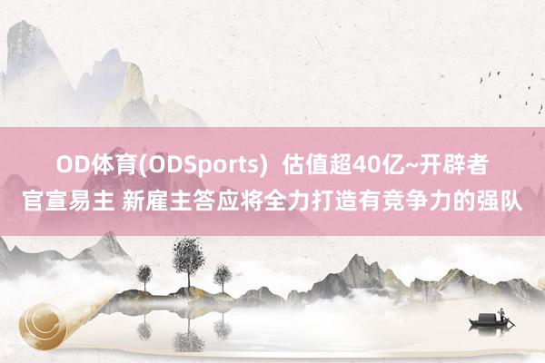 OD体育(ODSports)  估值超40亿~开辟者官宣易主 新雇主答应将全力打造有竞争力的强队