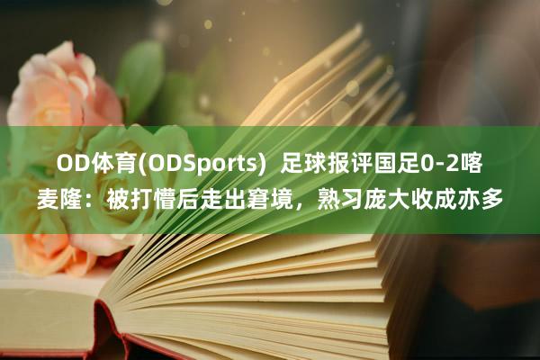 OD体育(ODSports)  足球报评国足0-2喀麦隆：被打懵后走出窘境，熟习庞大收成亦多