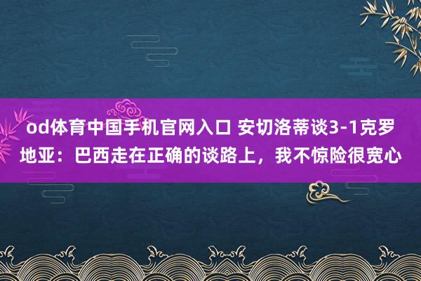 od体育中国手机官网入口 安切洛蒂谈3-1克罗地亚：巴西走在正确的谈路上，我不惊险很宽心