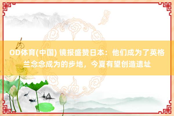 OD体育(中国) 镜报盛赞日本：他们成为了英格兰念念成为的步地，今夏有望创造遗址