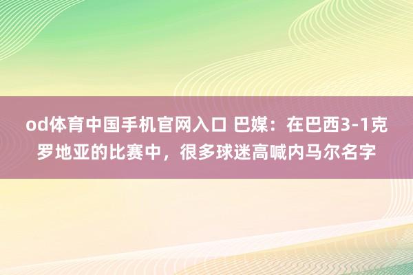 od体育中国手机官网入口 巴媒：在巴西3-1克罗地亚的比赛中，很多球迷高喊内马尔名字