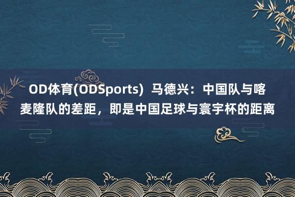 OD体育(ODSports)  马德兴：中国队与喀麦隆队的差距，即是中国足球与寰宇杯的距离