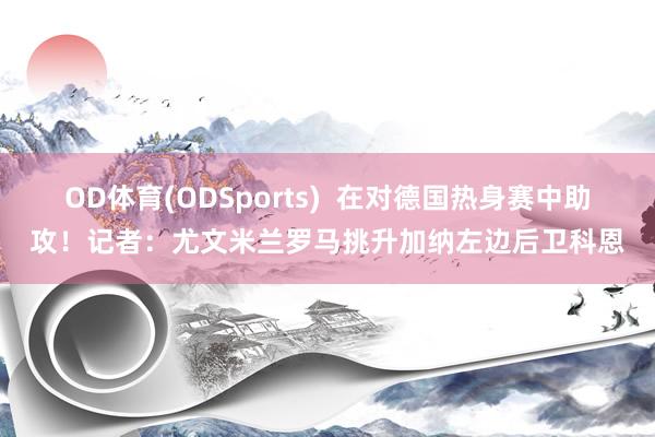 OD体育(ODSports)  在对德国热身赛中助攻！记者：尤文米兰罗马挑升加纳左边后卫科恩