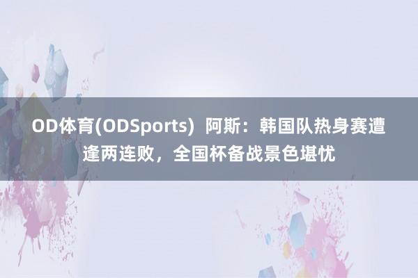 OD体育(ODSports)  阿斯：韩国队热身赛遭逢两连败，全国杯备战景色堪忧