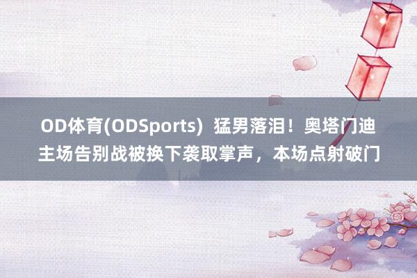 OD体育(ODSports)  猛男落泪！奥塔门迪主场告别战被换下袭取掌声，本场点射破门