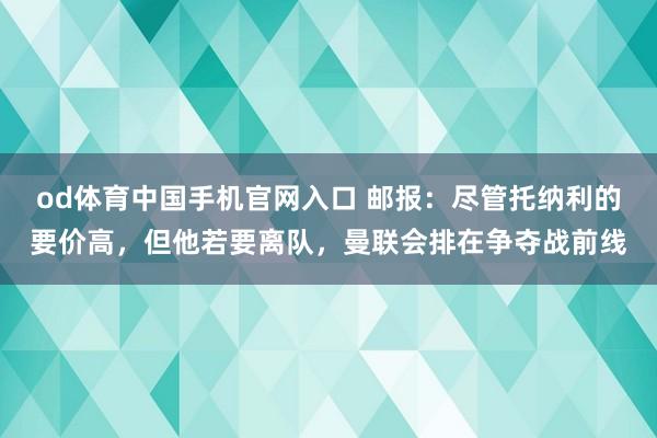 od体育中国手机官网入口 邮报：尽管托纳利的要价高，但他若要离队，曼联会排在争夺战前线