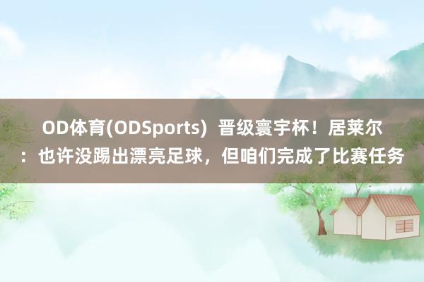 OD体育(ODSports)  晋级寰宇杯！居莱尔：也许没踢出漂亮足球，但咱们完成了比赛任务