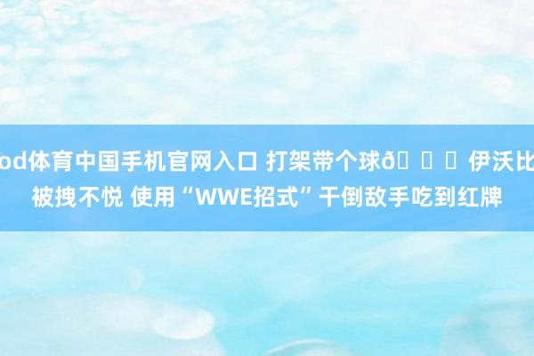 od体育中国手机官网入口 打架带个球😂伊沃比被拽不悦 使用“WWE招式”干倒敌手吃到红牌