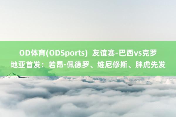 OD体育(ODSports)  友谊赛-巴西vs克罗地亚首发：若昂·佩德罗、维尼修斯、胖虎先发