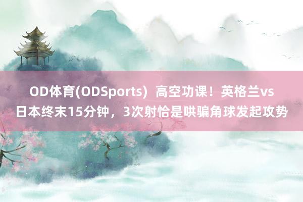 OD体育(ODSports)  高空功课！英格兰vs日本终末15分钟，3次射恰是哄骗角球发起攻势