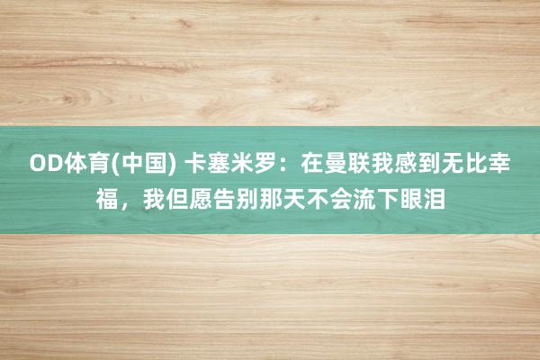 OD体育(中国) 卡塞米罗：在曼联我感到无比幸福，我但愿告别那天不会流下眼泪