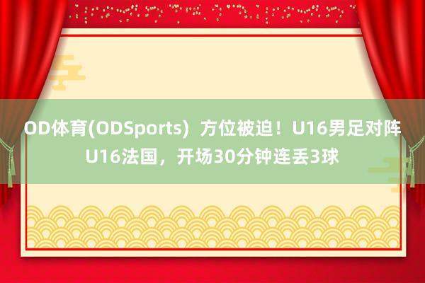 OD体育(ODSports)  方位被迫！U16男足对阵U16法国，开场30分钟连丢3球