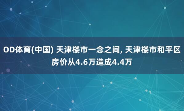 OD体育(中国) 天津楼市一念之间， 天津楼市和平区房价从4.6万造成4.4万