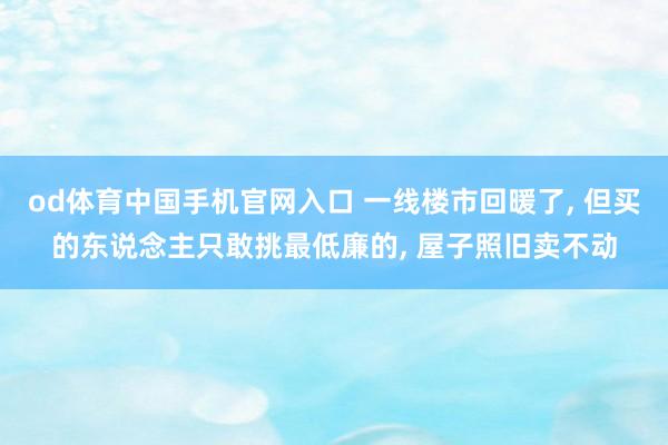 od体育中国手机官网入口 一线楼市回暖了， 但买的东说念主只敢挑最低廉的， 屋子照旧卖不动