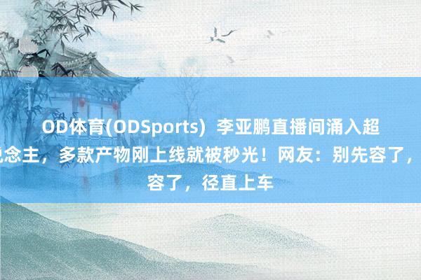 OD体育(ODSports)  李亚鹏直播间涌入超10万东说念主，多款产物刚上线就被秒光！网友：别先容了，径直上车