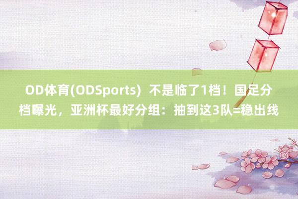 OD体育(ODSports)  不是临了1档！国足分档曝光，亚洲杯最好分组：抽到这3队=稳出线