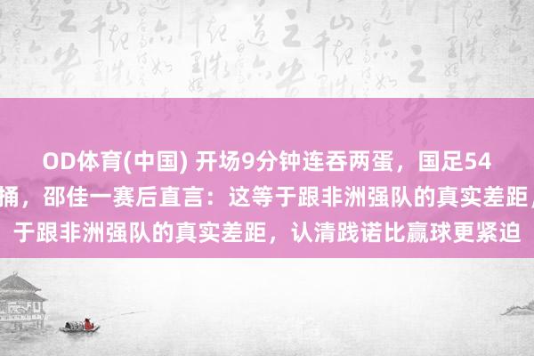 OD体育(中国) 开场9分钟连吞两蛋，国足541铁桶阵被喀麦隆当木桩捅，邵佳一赛后直言：这等于跟非洲强队的真实差距，认清践诺比赢球更紧迫