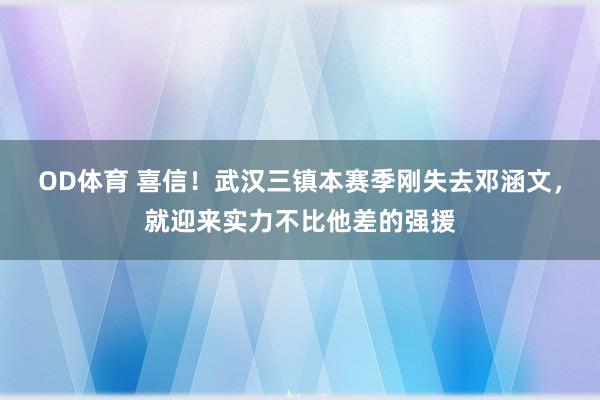 OD体育 喜信！武汉三镇本赛季刚失去邓涵文，就迎来实力不比他差的强援