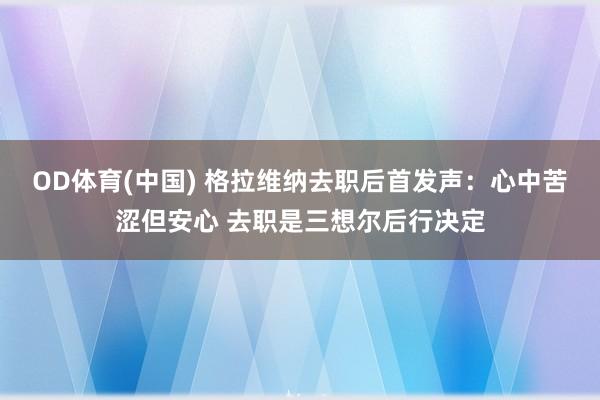 OD体育(中国) 格拉维纳去职后首发声：心中苦涩但安心 去职是三想尔后行决定
