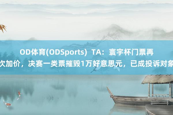 OD体育(ODSports)  TA：寰宇杯门票再次加价，决赛一类票摧毁1万好意思元，已成投诉对象
