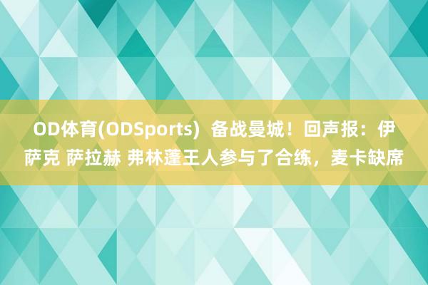 OD体育(ODSports)  备战曼城！回声报：伊萨克 萨拉赫 弗林蓬王人参与了合练，麦卡缺席