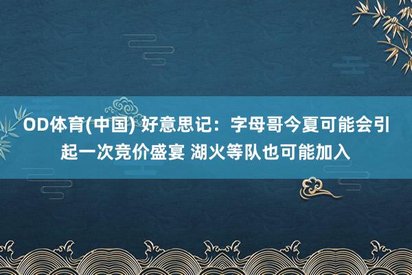 OD体育(中国) 好意思记：字母哥今夏可能会引起一次竞价盛宴 湖火等队也可能加入
