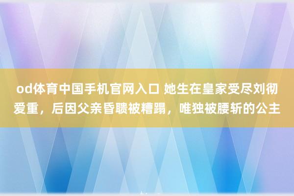 od体育中国手机官网入口 她生在皇家受尽刘彻爱重，后因父亲昏聩被糟蹋，唯独被腰斩的公主