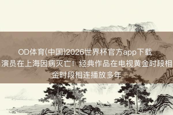OD体育(中国)2026世界杯官方app下载 痛别！知名演员在上海因病灭亡！经典作品在电视黄金时段相连播放多年