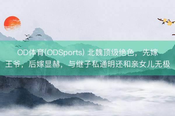 OD体育(ODSports) 北魏顶级绝色，先嫁王爷，后嫁显赫，与继子私通明还和亲女儿无极