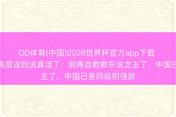 OD体育(中国)2026世界杯官方app下载 好意思军中枢高层这回说真话了：别再自欺欺东说念主了，中国已是同级别强敌