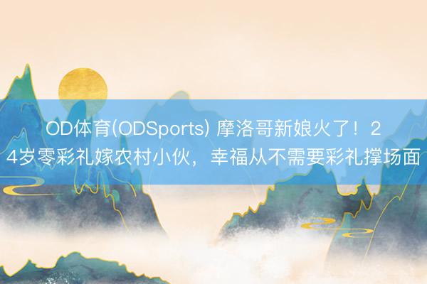 OD体育(ODSports) 摩洛哥新娘火了！24岁零彩礼嫁农村小伙，幸福从不需要彩礼撑场面