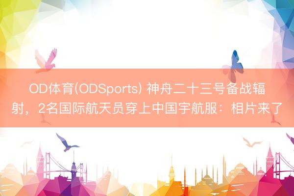 OD体育(ODSports) 神舟二十三号备战辐射，2名国际航天员穿上中国宇航服：相片来了