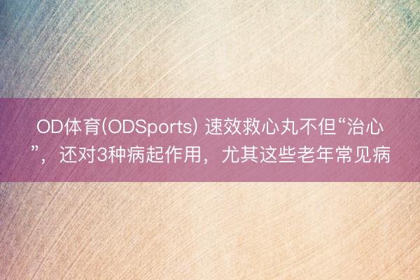 OD体育(ODSports) 速效救心丸不但“治心”，还对3种病起作用，尤其这些老年常见病