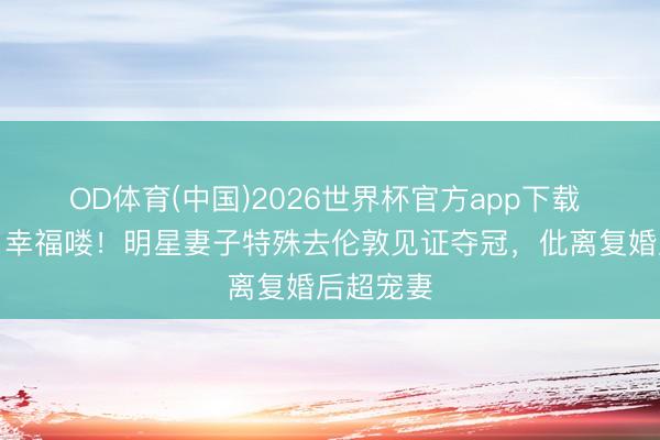 OD体育(中国)2026世界杯官方app下载 梁靖崑：幸福喽！明星妻子特殊去伦敦见证夺冠，仳离复婚后超宠妻