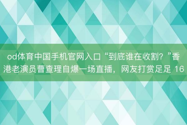 od体育中国手机官网入口 “到底谁在收割？”香港老演员曹查理自爆一场直播，网友打赏足足 16