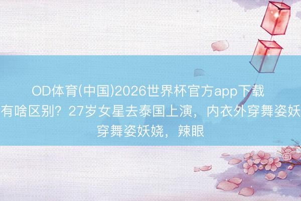 OD体育(中国)2026世界杯官方app下载 这跟不穿有啥区别？27岁女星去泰国上演，内衣外穿舞姿妖娆，辣眼