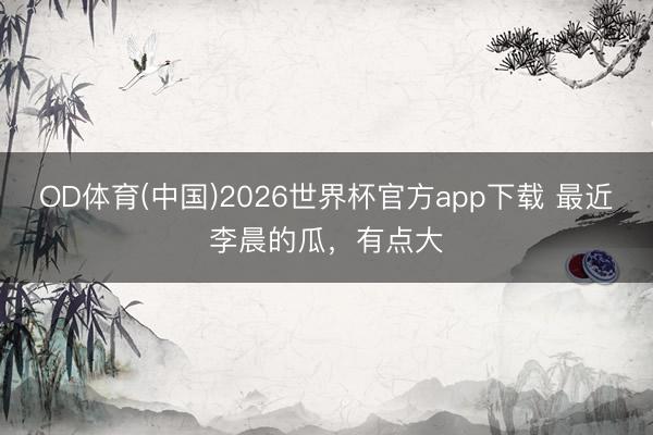 OD体育(中国)2026世界杯官方app下载 最近李晨的瓜，有点大