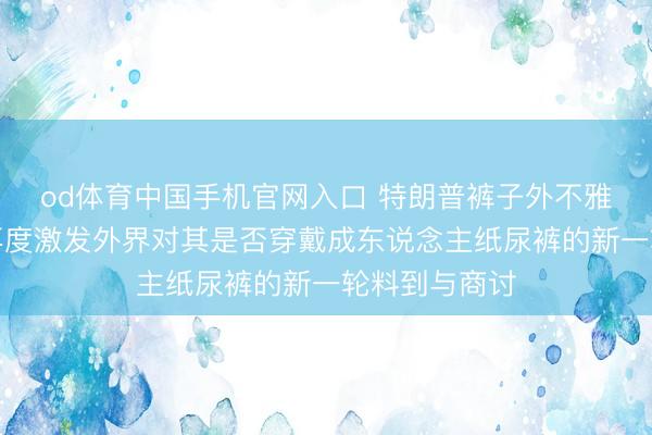 od体育中国手机官网入口 特朗普裤子外不雅出现荒谬，再度激发外界对其是否穿戴成东说念主纸尿裤的新一轮料到与商讨