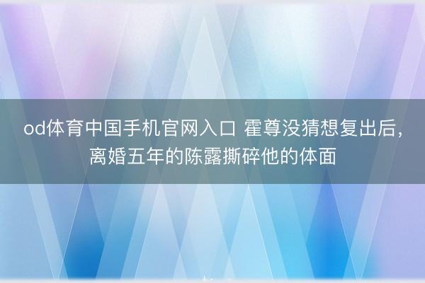 od体育中国手机官网入口 霍尊没猜想复出后，离婚五年的陈露撕碎他的体面