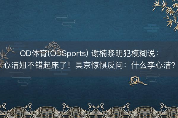 OD体育(ODSports) 谢楠黎明犯模糊说：心洁姐不错起床了！吴京惊惧反问：什么李心洁？