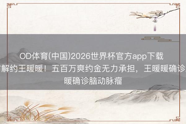 OD体育(中国)2026世界杯官方app下载 无忧单方解约王暖暖！五百万爽约金无力承担，王暖暖确诊脑动脉瘤