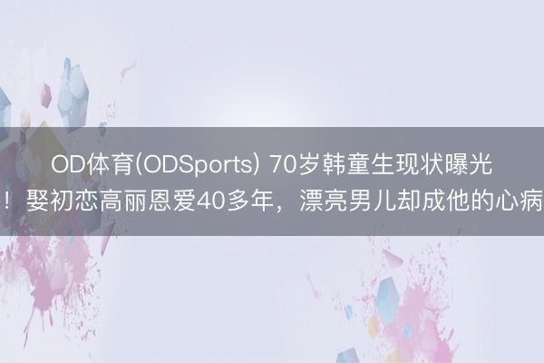 OD体育(ODSports) 70岁韩童生现状曝光！娶初恋高丽恩爱40多年，漂亮男儿却成他的心病