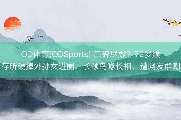 OD体育(ODSports) 口碑尽毁？72岁濮存昕硬捧外孙女进圈，长颈鸟喙长相，遭网友群嘲
