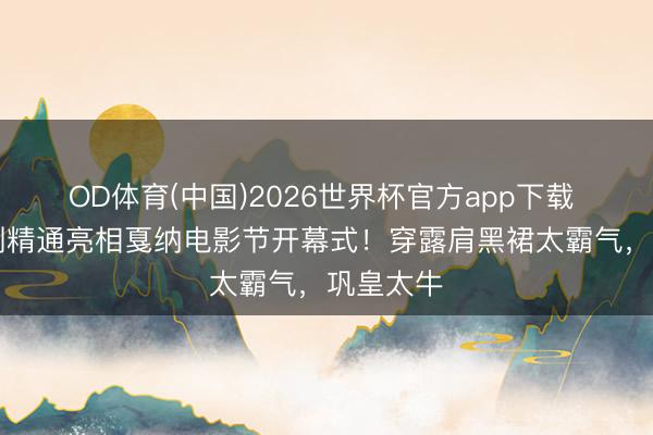 OD体育(中国)2026世界杯官方app下载 60岁巩俐精通亮相戛纳电影节开幕式！穿露肩黑裙太霸气，巩皇太牛