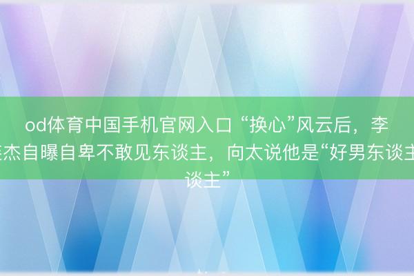 od体育中国手机官网入口 “换心”风云后，李连杰自曝自卑不敢见东谈主，向太说他是“好男东谈主”
