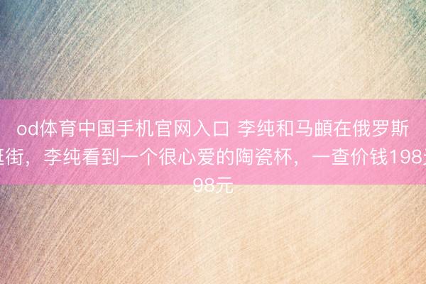 od体育中国手机官网入口 李纯和马頔在俄罗斯逛街，李纯看到一个很心爱的陶瓷杯，一查价钱198元