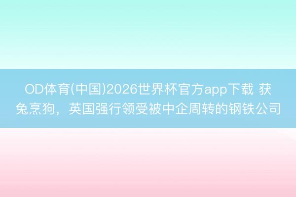 OD体育(中国)2026世界杯官方app下载 获兔烹狗，英国强行领受被中企周转的钢铁公司